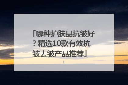 哪种护肤品抗皱好?精选10款有效抗皱去皱产品推荐
