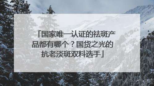国家唯一认证的祛斑产品都有哪个？国货之光的抗老淡斑双料选手
