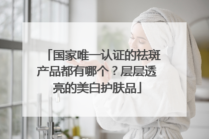 国家唯一认证的祛斑产品都有哪个？层层透亮的美白护肤品
