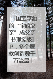 国宝李渡的“宝藏父亲”成父亲节现象级IP，多个爆款创造数千万流量