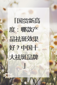 国货新高度：哪款产品祛斑效果好？中国十大祛斑品牌