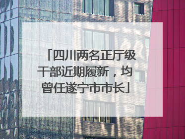 四川两名正厅级干部近期履新，均曾任遂宁市市长