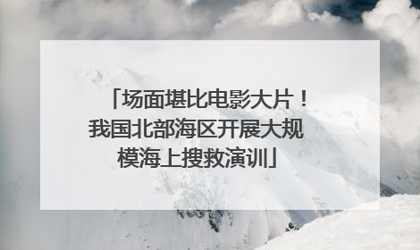 场面堪比电影大片！我国北部海区开展大规模海上搜救演训