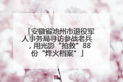 安徽省池州市退役军人事务局寻访参战老兵，用光影“抢救”88份“烽火档案”