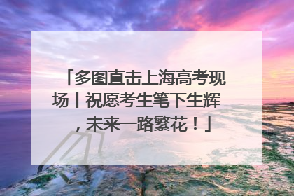 多图直击上海高考现场丨祝愿考生笔下生辉，未来一路繁花！
