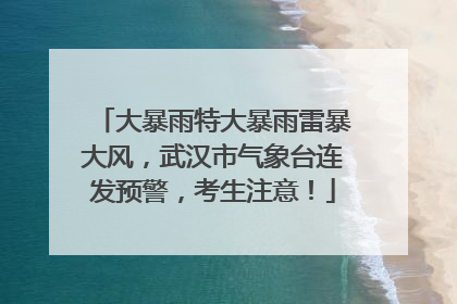大暴雨特大暴雨雷暴大风，武汉市气象台连发预警，考生注意！