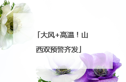 大风+高温！山西双预警齐发