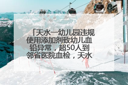 天水一幼儿园违规使用添加剂致幼儿血铅异常，超50人到邻省医院血检，天水派专员到西安协助