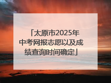 太原市2025年中考网报志愿以及成绩查询时间确定