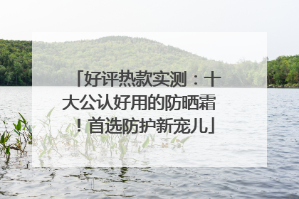 好评热款实测：十大公认好用的防晒霜！首选防护新宠儿