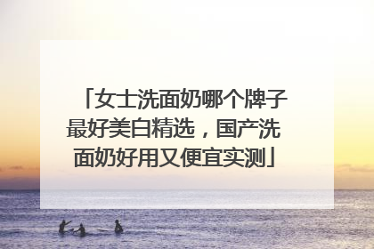 女士洗面奶哪个牌子最好美白精选，国产洗面奶好用又便宜实测