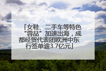 女鞋、二手车等特色“蓉品”加速出海，成都经贸代表团欧洲中东行签单逾3.7亿元