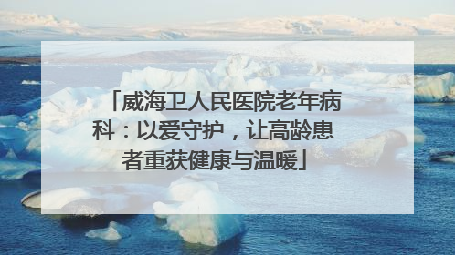威海卫人民医院老年病科：以爱守护，让高龄患者重获健康与温暖