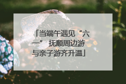 当端午遇见“六一” 抚顺周边游与亲子游齐升温
