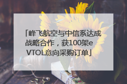 峰飞航空与中信系达成战略合作，获100架eVTOL意向采购订单