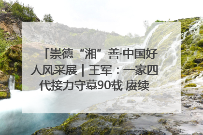 崇德“湘”善·中国好人风采展｜王军：一家四代接力守墓90载 赓续红色血脉践初心