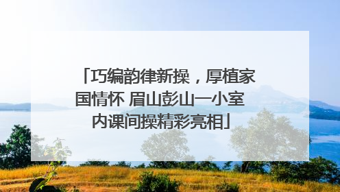 巧编韵律新操，厚植家国情怀 眉山彭山一小室内课间操精彩亮相