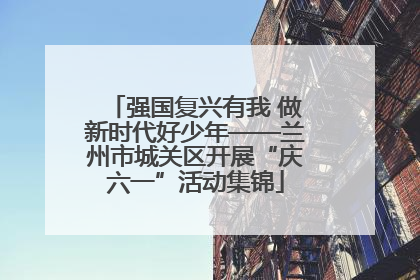 强国复兴有我 做新时代好少年——兰州市城关区开展“庆六一”活动集锦