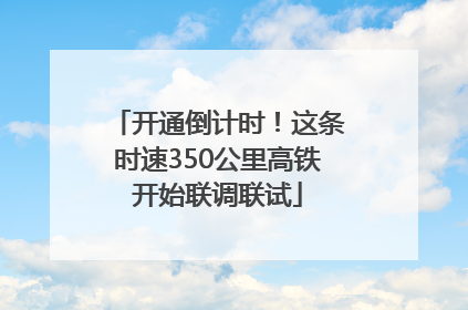 开通倒计时！这条时速350公里高铁开始联调联试
