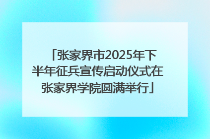 张家界市2025年下半年征兵宣传启动仪式在张家界学院圆满举行