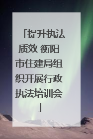 提升执法质效 衡阳市住建局组织开展行政执法培训会
