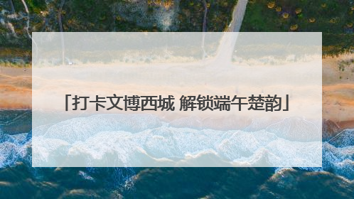 打卡文博西城 解锁端午楚韵