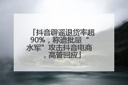 抖音辟谣退货率超90%，称遭批量“水军”攻击抖音电商，高管回应