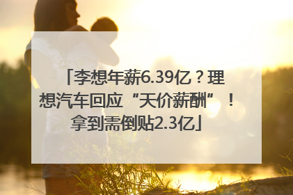 李想年薪6.39亿？理想汽车回应“天价薪酬”！拿到需倒贴2.3亿