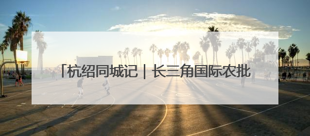 杭绍同城记｜长三角国际农批中心项目形象进度过半，华东“菜篮子”建设加码提速！