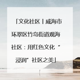文化社区丨威海市环翠区竹岛街道观海社区：用红色文化“浸润”社区之美