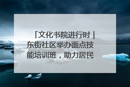 文化书院进行时｜东街社区举办面点技能培训班，助力居民就业创业！