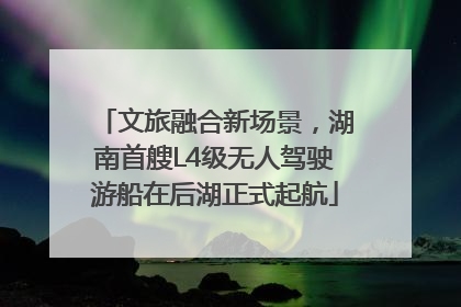 文旅融合新场景，湖南首艘L4级无人驾驶游船在后湖正式起航