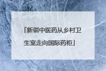 新疆中医药从乡村卫生室走向国际药柜