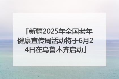 新疆2025年全国老年健康宣传周活动将于6月24日在乌鲁木齐启动