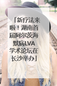 新疗法来啦！湖南首届阿尔茨海默病LVA学术论坛在长沙举办