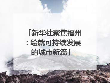 新华社聚焦福州：绘就可持续发展的城市新篇