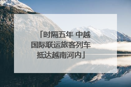 时隔五年 中越国际联运旅客列车抵达越南河内