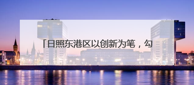 日照东港区以创新为笔，勾勒出产业发展磅礴图景——流动画卷里 激情与诗意共舞