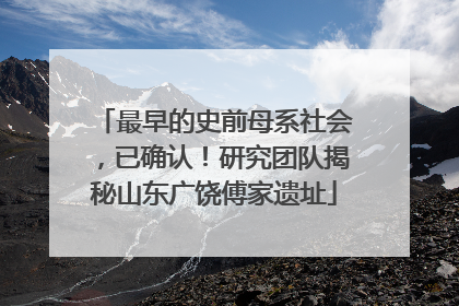 最早的史前母系社会，已确认！研究团队揭秘山东广饶傅家遗址