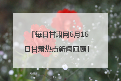 每日甘肃网6月16日甘肃热点新闻回顾