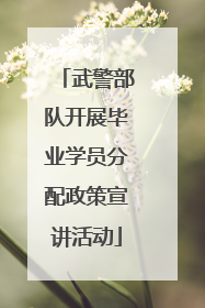 武警部队开展毕业学员分配政策宣讲活动