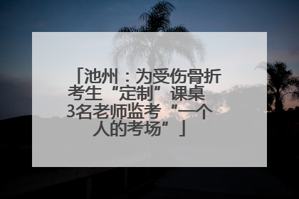 池州：为受伤骨折考生“定制”课桌 3名老师监考“一个人的考场”
