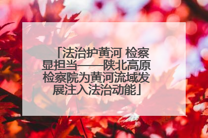 法治护黄河 检察显担当——陕北高原检察院为黄河流域发展注入法治动能