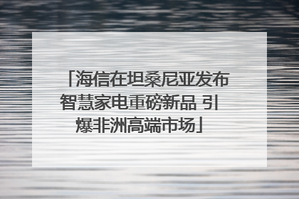 海信在坦桑尼亚发布智慧家电重磅新品 引爆非洲高端市场