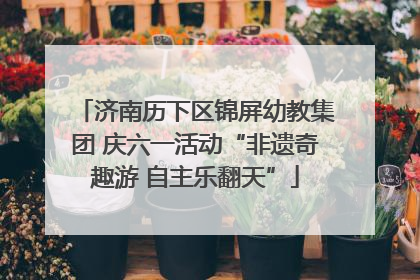 济南历下区锦屏幼教集团 庆六一活动“非遗奇趣游 自主乐翻天”