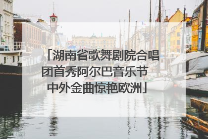 湖南省歌舞剧院合唱团首秀阿尔巴音乐节 中外金曲惊艳欧洲