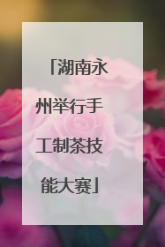湖南永州举行手工制茶技能大赛