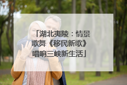 湖北夷陵：情景歌舞《移民新歌》唱响三峡新生活
