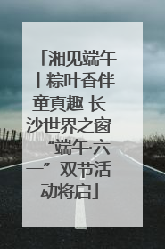 湘见端午丨粽叶香伴童真趣 长沙世界之窗“端午·六一”双节活动将启