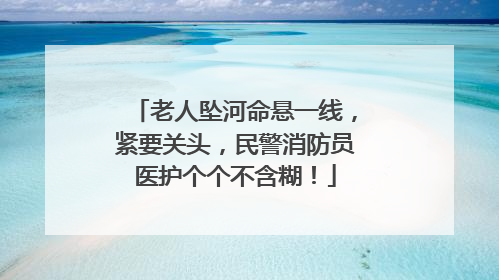 老人坠河命悬一线，紧要关头，民警消防员医护个个不含糊！